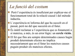 La funció del costum Però l´experiència és insuficient per explicar-me el funcionament total de la relació causal i del mètode inductiu. L´experiència m´informa del que ha succeït en el passat, però no del que succeirà en el futur.  És inútil reclamar a l´experiència que es fonamenti a si mateixa, a més, és un error lògic: un  cercle viciós .  El fet que fins ara sempre determinades causes hagin produït determinats efectes no implica necessàriament que en el futur les mateixes causes puguin produir els mateixos efectes.  