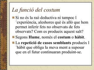 La funció del costum Si no és la raó deductiva ni tampoc l´experiència, aleshores què és allò que hem permet inferir fets no observats de fets observats? Com es produeix aquest salt? Segons  Hume , només el  costum  o  hàbit . La  repetició de casos semblants  produeix l´hàbit que obliga la meva ment a suposar que en el futur continuaran produint-se.  