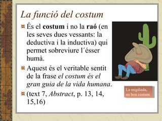 La funció del costum És el  costum  i no la  raó  (en les seves dues vessants: la deductiva i la inductiva) qui permet sobreviure l´ésser humà.  Aquest és el veritable sentit de la frase  el costum és el gran guia de la vida humana . (text 7,  Abstract , p. 13, 14, 15,16) La migdiada, un bon costum 