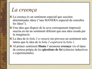 La creença La creença és un sentiment especial que susciten determinades idees (“una MANERA especial de concebre les idees”).  Una idea que disposi de la seva corresponent impressió suscita en mi un sentiment diferent que una idea creada per la imaginació.  La idea de  la bola 2 es mourà  em provoca un sentiment més intens que la idea de  la bola 2 esquivarà la bola 1 .  Al primer sentiment  Hume  l´anomena  creença  i és el tipus de certesa pròpia de les  qüestions de fet  (ciències inductives o experimentals).  