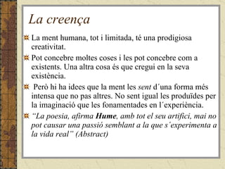La creença La ment humana, tot i limitada, té una prodigiosa creativitat. Pot concebre moltes coses i les pot concebre com a existents. Una altra cosa és que cregui en la seva existència.  Però hi ha idees que la ment les  sent  d´una forma més intensa que no pas altres. No sent igual les produïdes per la imaginació que les fonamentades en l´experiència. “ La poesia, afirma  Hume , amb tot el seu artifici, mai no pot causar una passió semblant a la que s´experimenta a la vida real” (Abstract) 