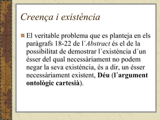 Creença i existència El veritable problema que es planteja en els paràgrafs 18-22 de l´ Abstract  és el de la possibilitat de demostrar l´existència d´un ésser del qual necessàriament no podem negar la seva existència, és a dir, un ésser necessàriament existent,  Déu  ( l´argument ontològic cartesià ). 