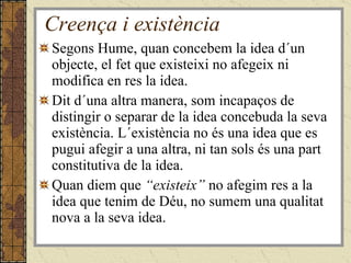 Creença i existència Segons Hume, quan concebem la idea d´un objecte, el fet que existeixi no afegeix ni modifica en res la idea. Dit d´una altra manera, som incapaços de distingir o separar de la idea concebuda la seva existència. L´existència no és una idea que es pugui afegir a una altra, ni tan sols és una part constitutiva de la idea. Quan diem que  “existeix”  no afegim res a la idea que tenim de Déu, no sumem una qualitat nova a la seva idea. 