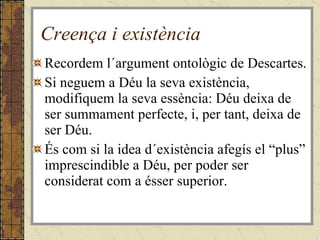 Creença i existència Recordem l´argument ontològic de Descartes. Si neguem a Déu la seva existència, modifiquem la seva essència: Déu deixa de ser summament perfecte, i, per tant, deixa de ser Déu. És com si la idea d´existència afegís el “plus” imprescindible a Déu, per poder ser considerat com a ésser superior. 