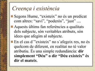 Creença i existència Segons Hume, “existeix” no és un predicat com altres: “savi”, “poderós”, “just” .... Aquests últims fan referències a qualitats dels subjecte, són veritables atributs, són idees que afegim al subjecte. En el cas d´”existeix” no s´afegeix res, no és quelcom de diferent, en realitat no té valor atributiu. És una simple redundància:  dir simplement “Déu” o dir “Déu existeix” és dir el mateix . 