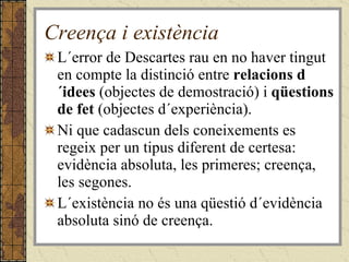 Creença i existència L´error de Descartes rau en no haver tingut en compte la distinció entre  relacions d´idees  (objectes de demostració) i  qüestions de fet  (objectes d´experiència). Ni que cadascun dels coneixements es regeix per un tipus diferent de certesa: evidència absoluta, les primeres; creença, les segones. L´existència no és una qüestió d´evidència absoluta sinó de creença. 