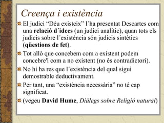Creença i existència El judici “Déu existeix” l´ha presentat Descartes com una  relació d´idees  (un judici analític), quan tots els judicis sobre l´existència són judicis sintètics ( qüestions de fet ). Tot allò que concebem com a existent podem concebre'l com a no existent (no és contradictori). No hi ha res que l´existència del qual sigui demostrable deductivament. Per tant, una “existència necessària” no té cap significat. (vegeu  David Hume ,  Diàlegs sobre Religió natural ) 