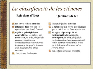 La classificació de les ciències Relacions d´idees fan servir judicis  analítics intuïció  i  deducció  són les operacions que la raó fa servir regeix el  principi de no contradicció : les judicis són  necessaris , és a dir, els judicis contraris implicarien contradicció ( el quadrat de la hipotenusa és igual a la suma dels quadrats dels altres costats ) llur certesa és absoluta   Qüestions de fet fan servir judicis  sintètics la  relació causa-efecte  és l´operació que la raó fa servir fonamentalment no regeix el  principi de no contradicció : els judicis són  contingents , és a dir, els judicis contraris no impliquen contradicció (no és contradictori afirmar  el sol sortirà demà  o afirmar  el sol no sortirà demà) llur certesa només és probable   