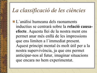 La classificació de les ciències L´anàlisi humeana dels raonaments inductius se centrarà sobre la  relació causa-efecte . Aquesta llei de la nostra ment ens permet anar més enllà de les impressions que ens limiten a l´immediat present. Aquest principi mental és molt útil per a la nostra supervivència, ja que ens permet anticipar-nos al futur, imaginar situacions que encara no hem experimentat. 