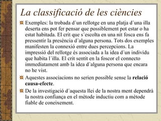 La classificació de les ciències Exemples: la trobada d´un rellotge en una platja d´una illa deserta ens pot fer pensar que possiblement pot estar o ha estat habitada. El crit que s´escolta en una nit fosca ens fa pressentir la presència d´alguna persona. Tots dos exemples manifesten la connexió entre dues percepcions. La impressió del rellotge és associada a la idea d´un individu que habita l´illa. El crit sentit en la foscor el connecto immediatament amb la idea d´alguna persona que encara no he vist.  Aquestes associacions no serien possible sense la  relació causa-efecte .  De la investigació d´aquesta llei de la nostra ment dependrà la nostra confiança en el mètode inductiu com a mètode fiable de coneixement. 