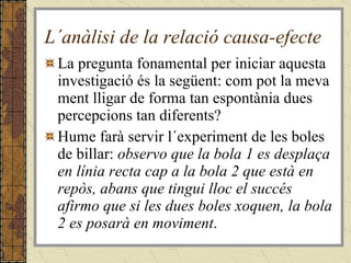 L´anàlisi de la relació causa-efecte La pregunta fonamental per iniciar aquesta investigació és la següent: com pot la meva ment lligar de forma tan espontània dues percepcions tan diferents?  Hume farà servir l´experiment de les boles de billar:  observo que la bola 1 es desplaça en línia recta cap a la bola 2 que està en repòs, abans que tingui lloc el succés afirmo que si les dues boles xoquen, la bola 2 es posarà en moviment . 
