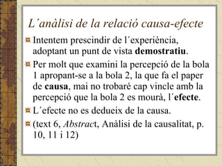 L´anàlisi de la relació causa-efecte Intentem prescindir de l´experiència, adoptant un punt de vista  demostratiu . Per molt que examini la percepció de la bola 1 apropant-se a la bola 2, la que fa el paper de  causa , mai no trobaré cap vincle amb la percepció que la bola 2 es mourà, l´ efecte . L´efecte no es dedueix de la causa. (text 6,  Abstrac t, Anàlisi de la causalitat, p. 10, 11 i 12) 