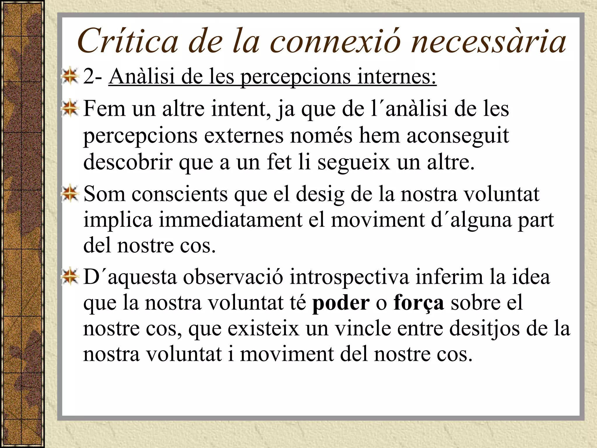 Crítica de la connexió necessària 2-  Anàlisi de les percepcions internes: Fem un altre intent, ja que de l´anàlisi de les percepcions externes només hem aconseguit descobrir que a un fet li segueix un altre.  Som conscients que el desig de la nostra voluntat implica immediatament el moviment d´alguna part del nostre cos.  D´aquesta observació introspectiva inferim la idea que la nostra voluntat té  poder  o  força  sobre el nostre cos, que existeix un vincle entre desitjos de la nostra voluntat i moviment del nostre cos.  
