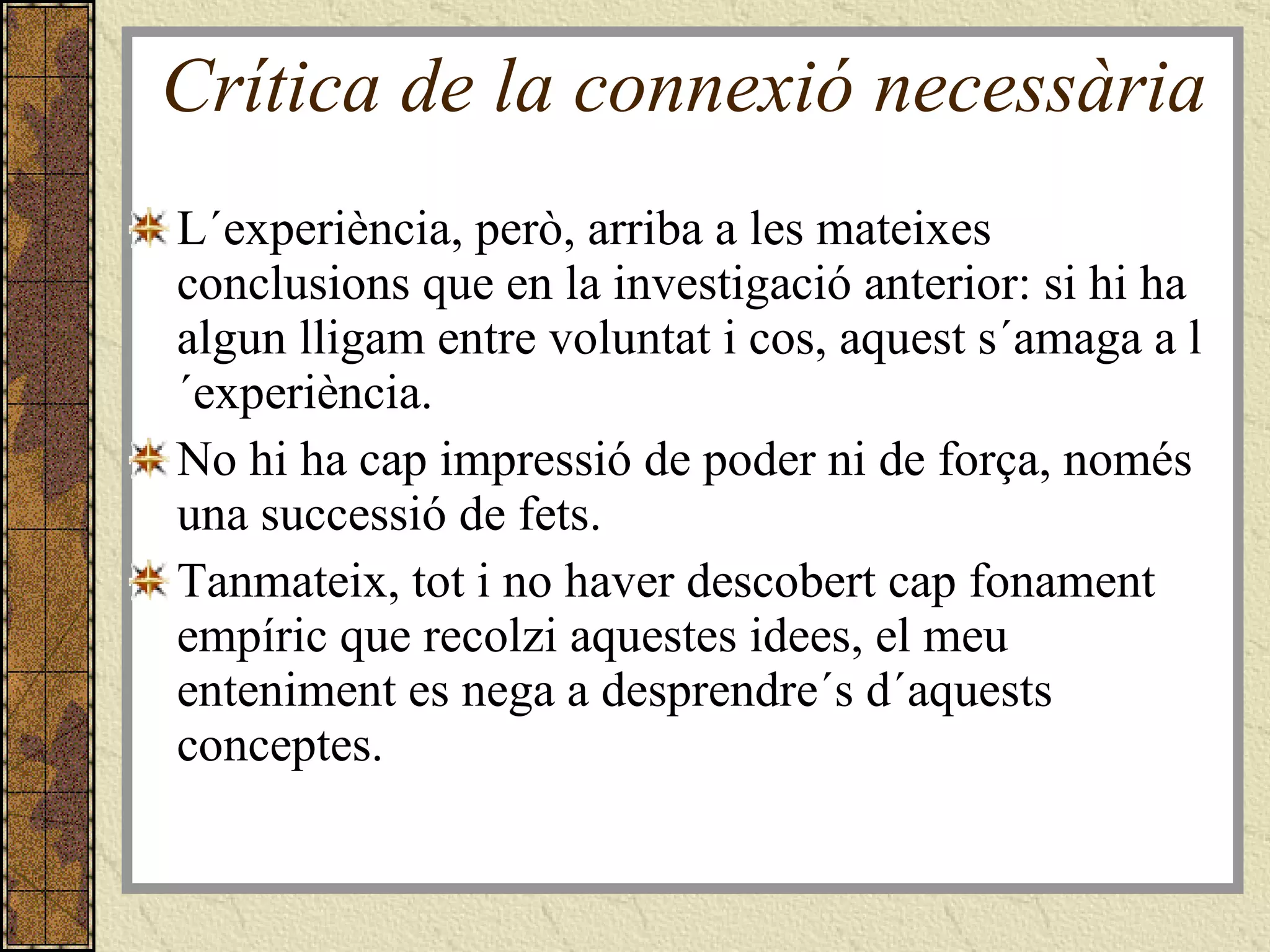 Crítica de la connexió necessària L´experiència, però, arriba a les mateixes conclusions que en la investigació anterior: si hi ha algun lligam entre voluntat i cos, aquest s´amaga a l´experiència.  No hi ha cap impressió de poder ni de força, només una successió de fets. Tanmateix, tot i no haver descobert cap fonament empíric que recolzi aquestes idees, el meu enteniment es nega a desprendre´s d´aquests conceptes. 