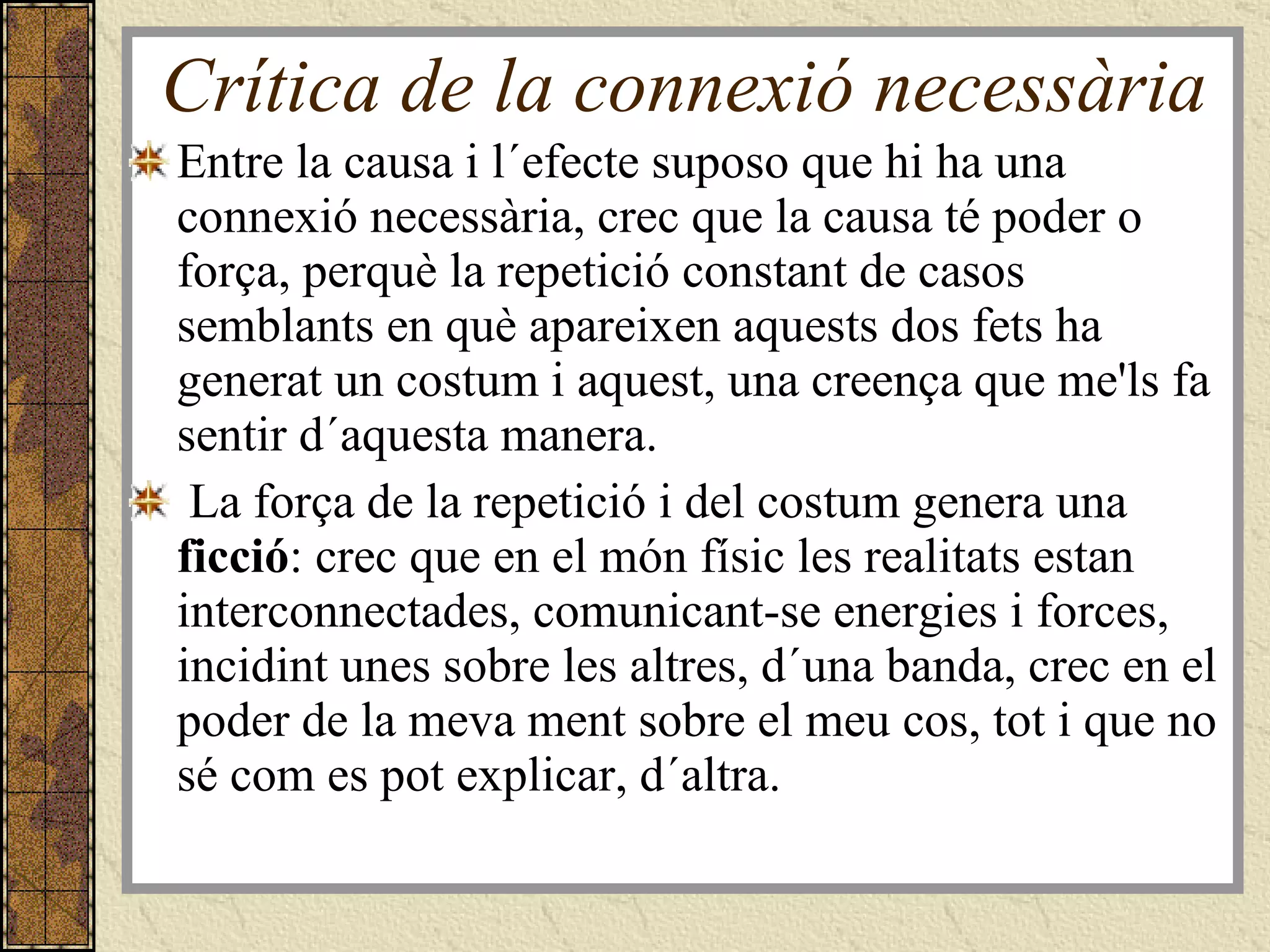 Crítica de la connexió necessària Entre la causa i l´efecte suposo que hi ha una connexió necessària, crec que la causa té poder o força, perquè la repetició constant de casos semblants en què apareixen aquests dos fets ha generat un costum i aquest, una creença que me'ls fa sentir d´aquesta manera.  La força de la repetició i del costum genera una  ficció : crec que en el món físic les realitats estan interconnectades, comunicant-se energies i forces, incidint unes sobre les altres, d´una banda, crec en el poder de la meva ment sobre el meu cos, tot i que no sé com es pot explicar, d´altra.  