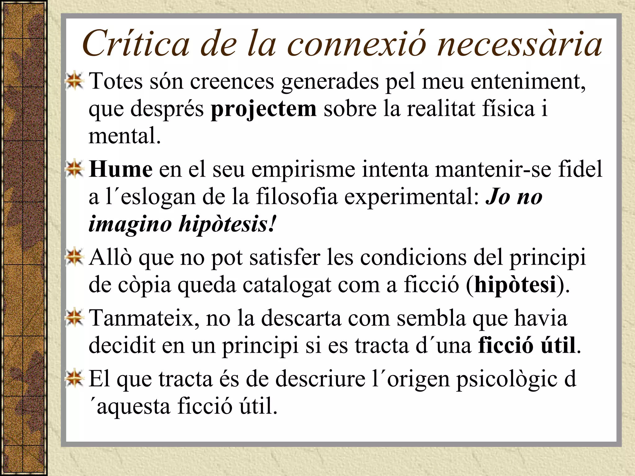 Crítica de la connexió necessària Totes són creences generades pel meu enteniment, que després  projectem  sobre la realitat física i mental.  Hume  en el seu empirisme intenta mantenir-se fidel a l´eslogan de la filosofia experimental:  Jo no imagino hipòtesis!   Allò que no pot satisfer les condicions del principi de còpia queda catalogat com a ficció ( hipòtesi ). Tanmateix, no la descarta com sembla que havia decidit en un principi si es tracta d´una  ficció útil .  El que tracta és de descriure l´origen psicològic d´aquesta ficció útil. 