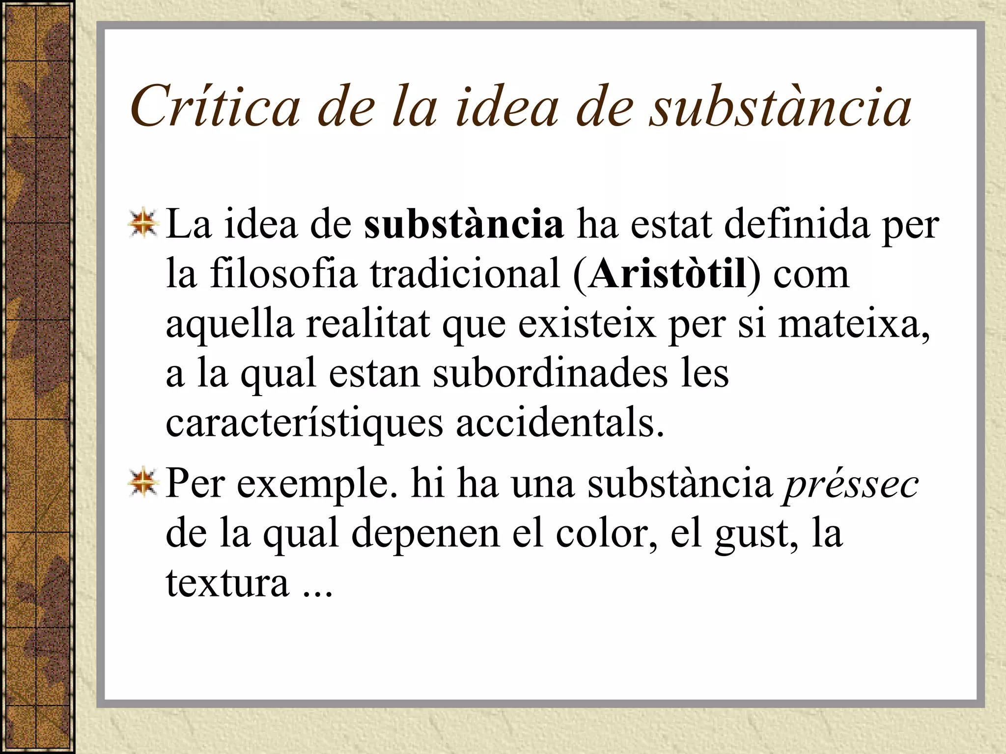 Crítica de la idea de substància La idea de  substància  ha estat definida per la filosofia tradicional ( Aristòtil ) com aquella realitat que existeix per si mateixa, a la qual estan subordinades les característiques accidentals.  Per exemple. hi ha una substància  préssec  de la qual depenen el color, el gust, la textura ... 