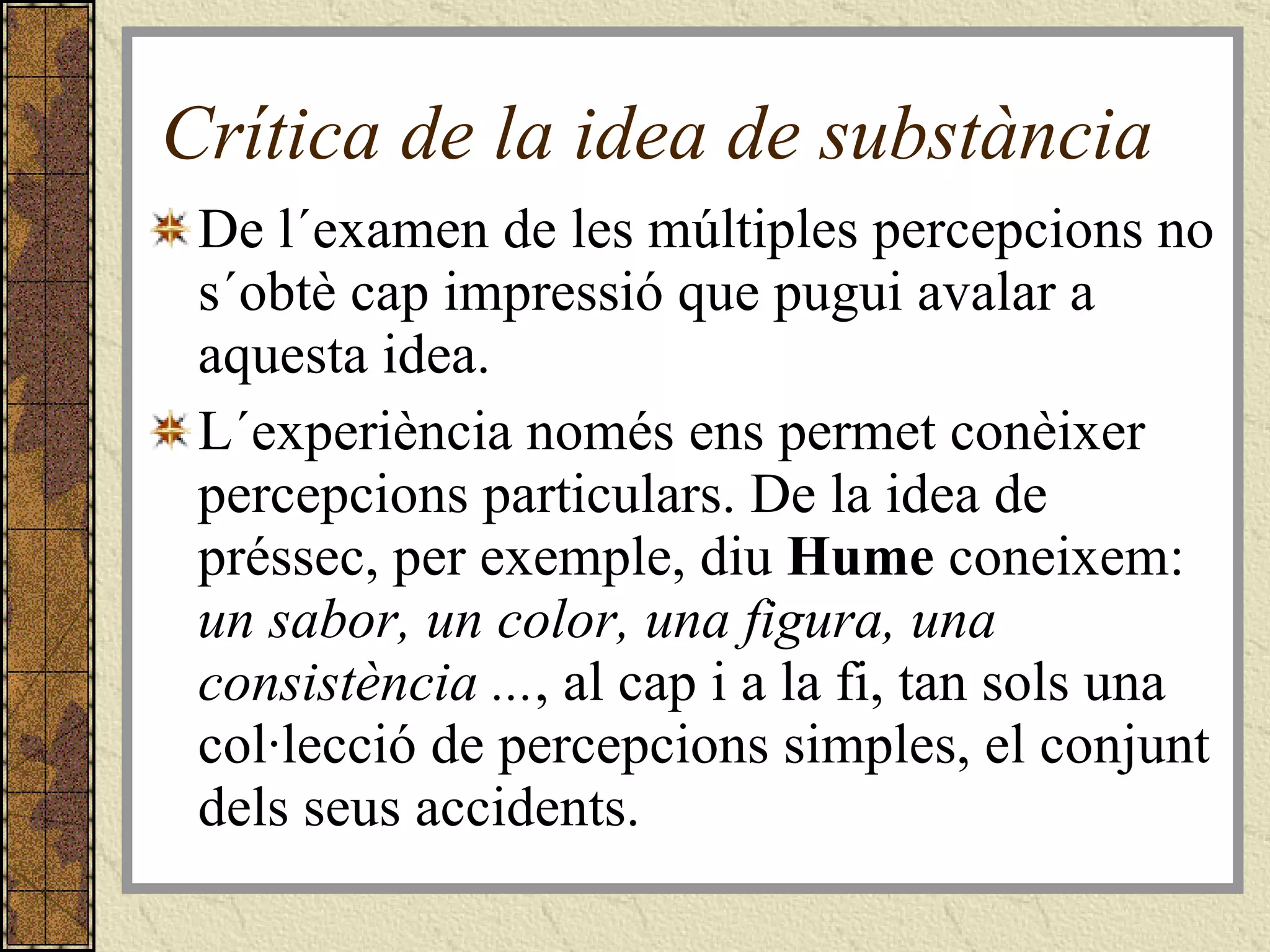 Crítica de la idea de substància De l´examen de les múltiples percepcions no s´obtè cap impressió que pugui avalar a aquesta idea.  L´experiència només ens permet conèixer percepcions particulars. De la idea de préssec, per exemple, diu  Hume  coneixem:  un sabor, un color, una figura, una consistència ... , al cap i a la fi, tan sols una col·lecció de percepcions simples, el conjunt dels seus accidents. 