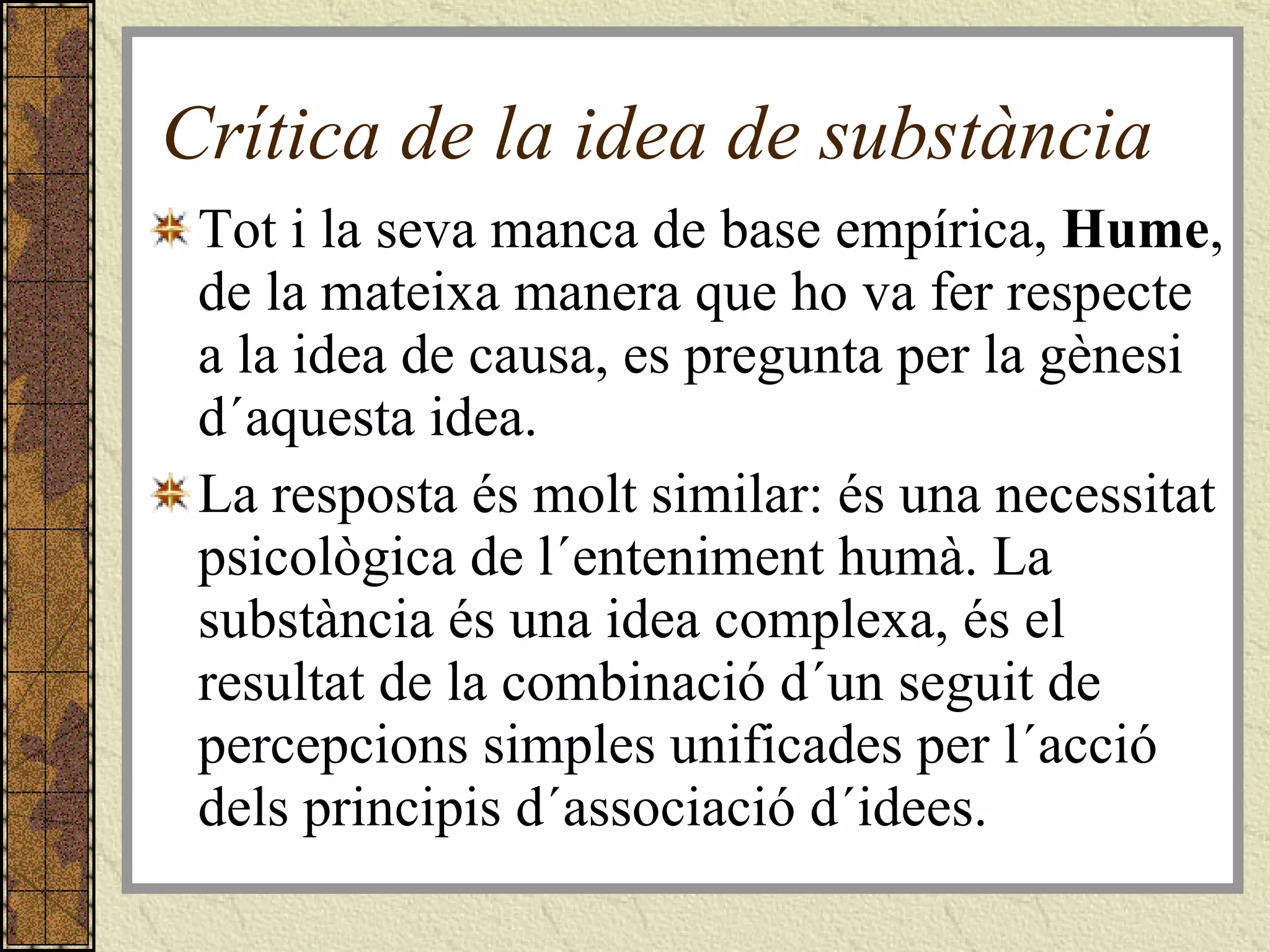 Crítica de la idea de substància Tot i la seva manca de base empírica,  Hume , de la mateixa manera que ho va fer respecte a la idea de causa, es pregunta per la gènesi d´aquesta idea.  La resposta és molt similar: és una necessitat psicològica de l´enteniment humà. La substància és una idea complexa, és el resultat de la combinació d´un seguit de percepcions simples unificades per l´acció dels principis d´associació d´idees. 