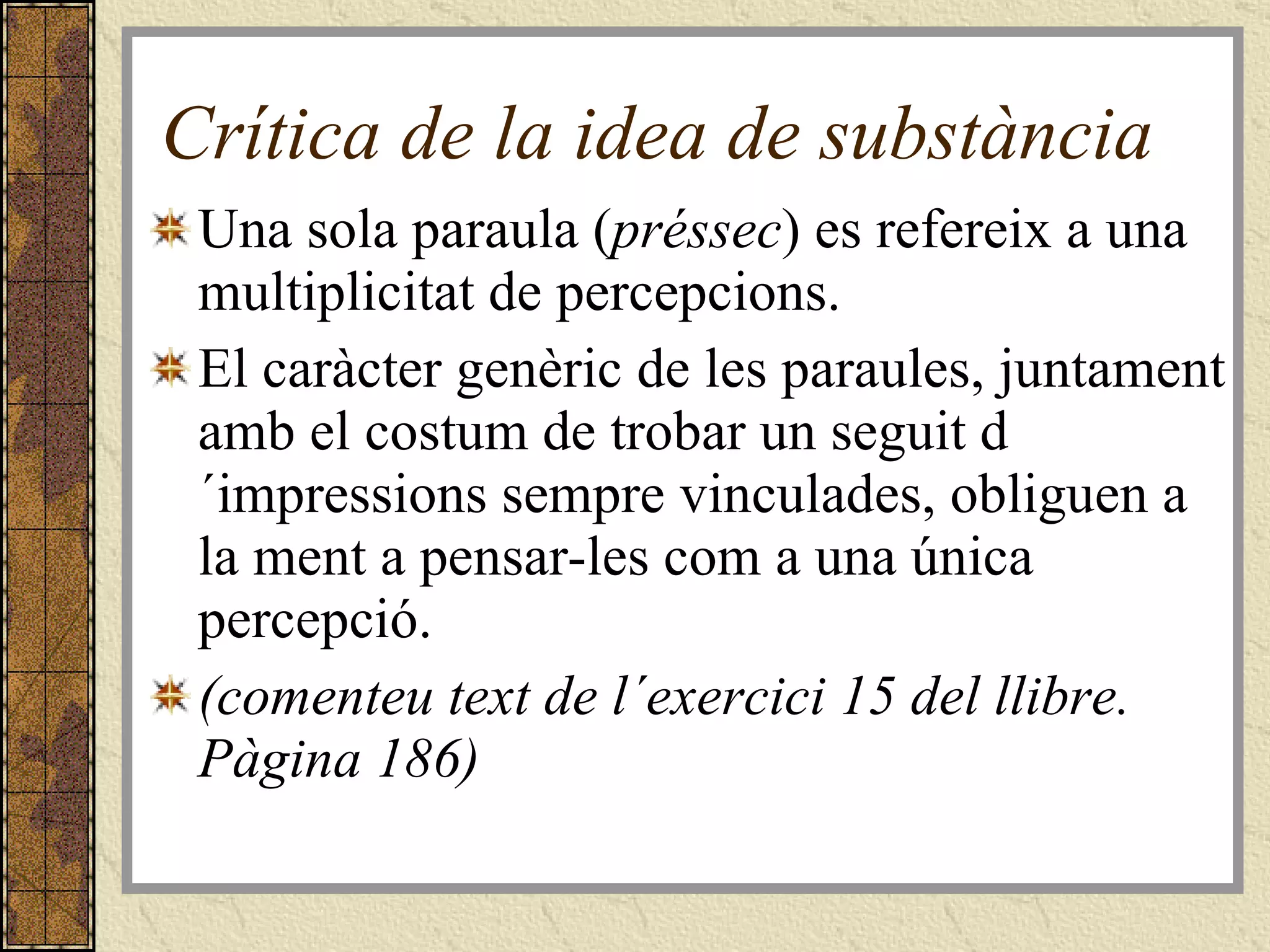Crítica de la idea de substància Una sola paraula ( préssec ) es refereix a una multiplicitat de percepcions. El caràcter genèric de les paraules, juntament amb el costum de trobar un seguit d´impressions sempre vinculades, obliguen a la ment a pensar-les com a una única percepció. (comenteu text de l´exercici 15 del llibre. Pàgina 186) 