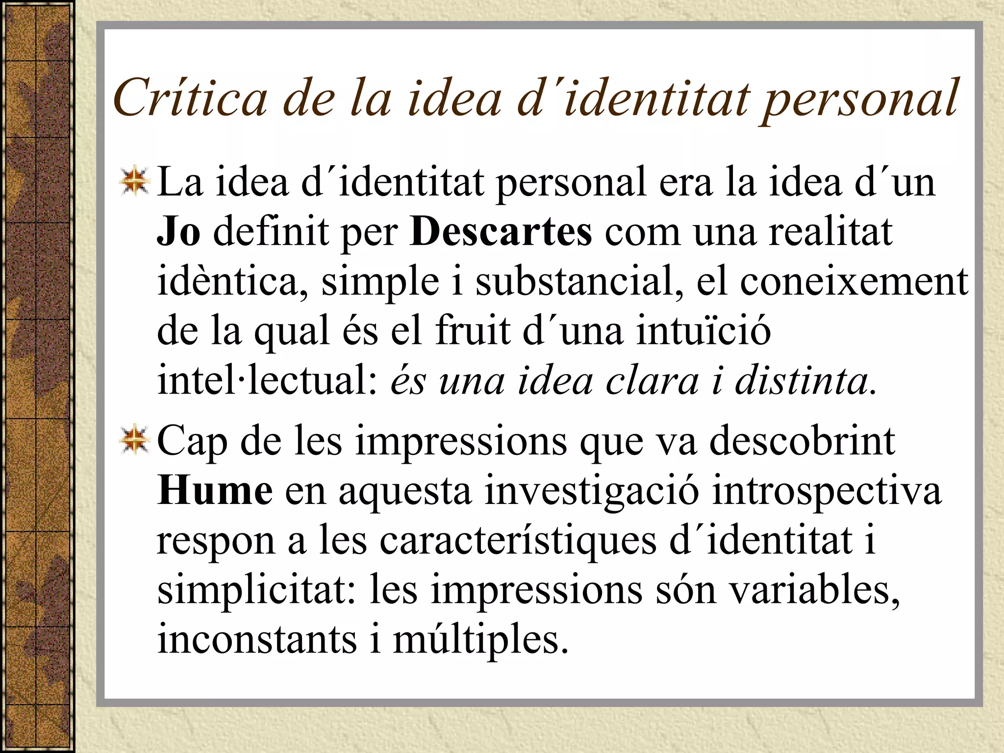 Crítica de la idea d´identitat personal  La idea d´identitat personal era la idea d´un  Jo  definit per  Descartes  com una realitat idèntica, simple i substancial, el coneixement de la qual és el fruit d´una intuïció intel·lectual:  és una idea clara i distinta. Cap de les impressions que va descobrint  Hume  en aquesta investigació introspectiva respon a les característiques d´identitat i simplicitat: les impressions són variables, inconstants i múltiples.  