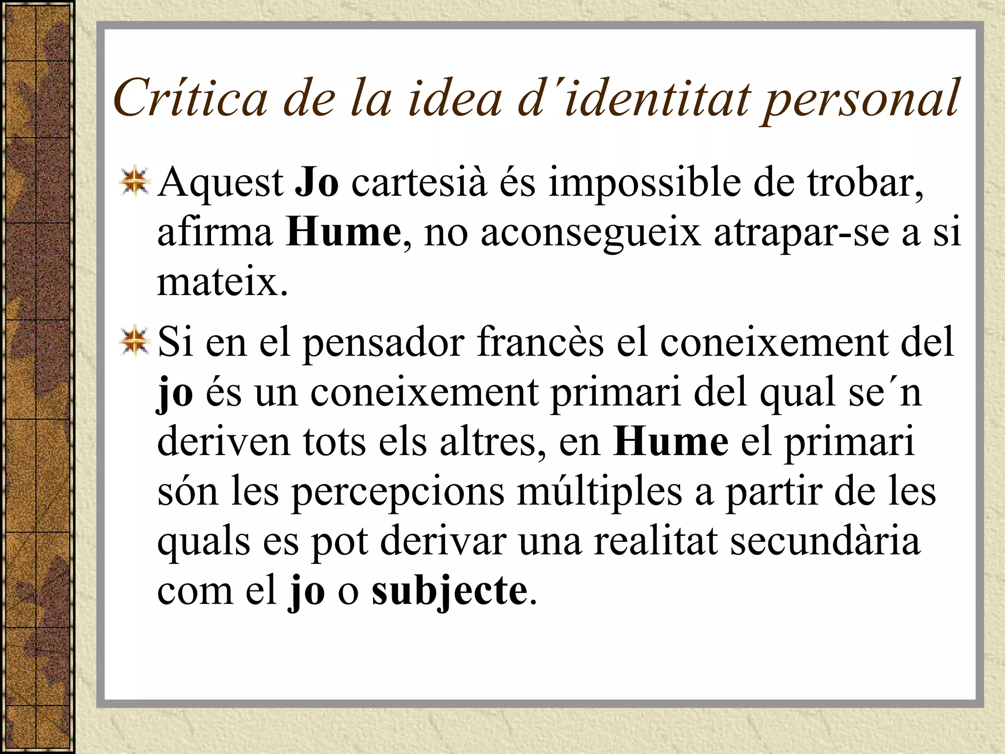 Crítica de la idea d´identitat personal  Aquest  Jo  cartesià és impossible de trobar, afirma  Hume , no aconsegueix atrapar-se a si mateix.  Si en el pensador francès el coneixement del  jo  és un coneixement primari del qual se´n deriven tots els altres, en  Hume  el primari són les percepcions múltiples a partir de les quals es pot derivar una realitat secundària com el  jo  o  subjecte . 