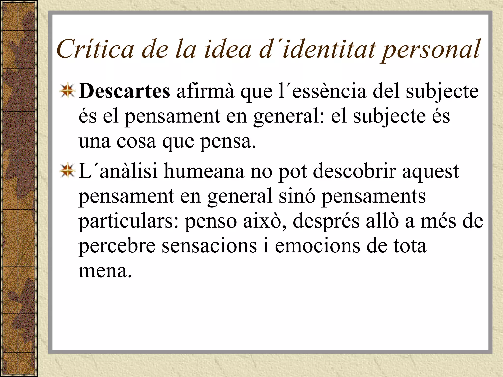 Crítica de la idea d´identitat personal  Descartes  afirmà que l´essència del subjecte és el pensament en general: el subjecte és una cosa que pensa. L´anàlisi humeana no pot descobrir aquest pensament en general sinó pensaments particulars: penso això, després allò a més de percebre sensacions i emocions de tota mena. 
