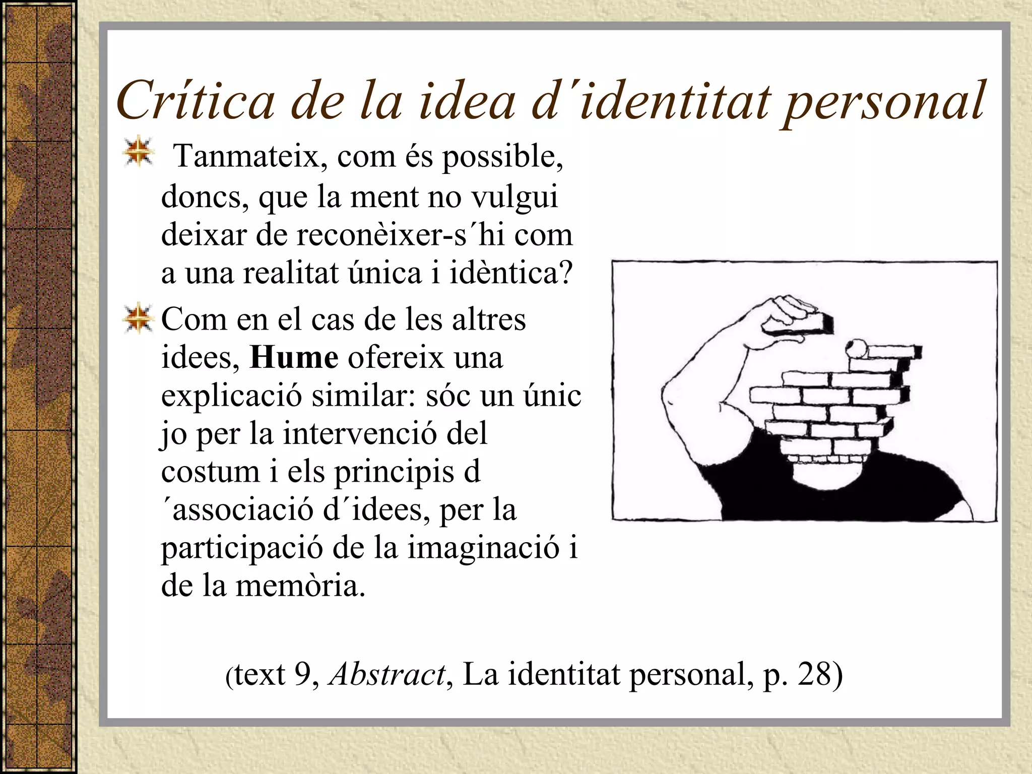 Crítica de la idea d´identitat personal  Tanmateix, com és possible, doncs, que la ment no vulgui deixar de reconèixer-s´hi com a una realitat única i idèntica?  Com en el cas de les altres idees,  Hume  ofereix una explicació similar: sóc un únic jo per la intervenció del costum i els principis d´associació d´idees, per la participació de la imaginació i de la memòria. ( text 9,  Abstract , La identitat personal, p. 28) 