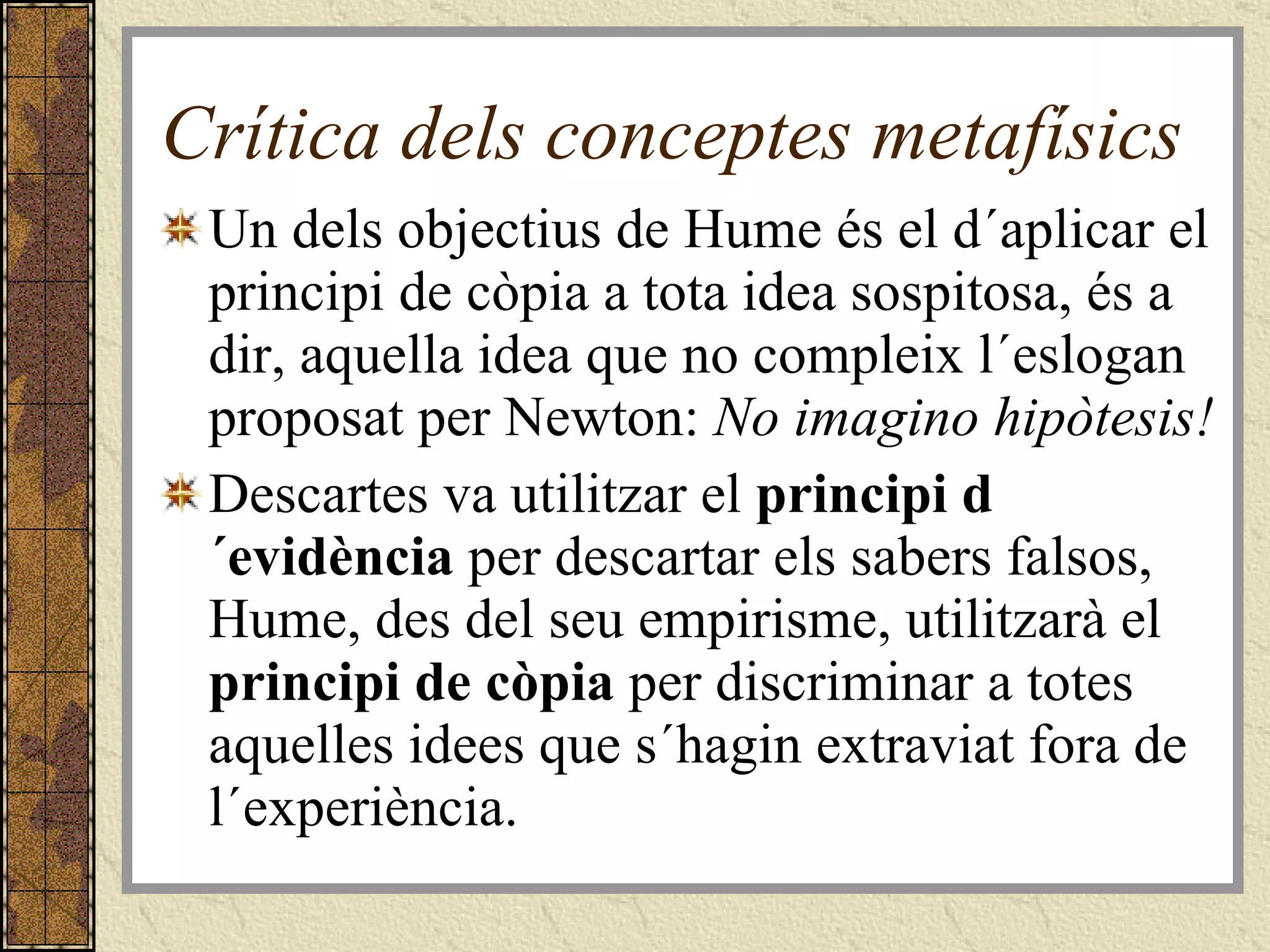 Crítica dels conceptes metafísics Un dels objectius de Hume és el d´aplicar el principi de còpia a tota idea sospitosa, és a dir, aquella idea que no compleix l´eslogan proposat per Newton:  No imagino hipòtesis! Descartes va utilitzar el  principi d´evidència  per descartar els sabers falsos, Hume, des del seu empirisme, utilitzarà el  principi de còpia  per discriminar a totes aquelles idees que s´hagin extraviat fora de l´experiència.  