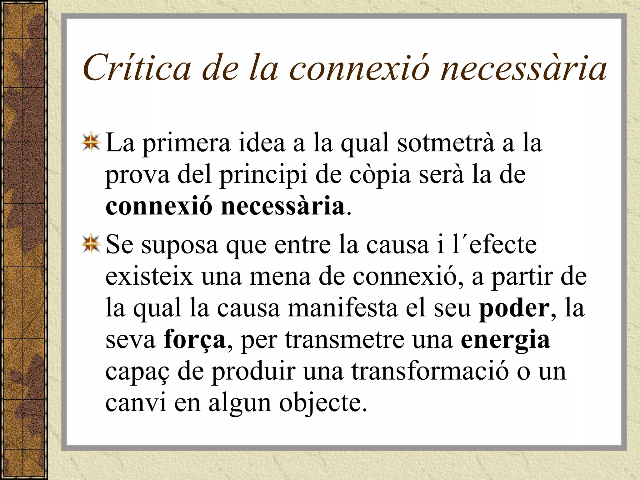 Crítica de la connexió necessària La primera idea a la qual sotmetrà a la prova del principi de còpia serà la de  connexió necessària . Se suposa que entre la causa i l´efecte existeix una mena de connexió, a partir de la qual la causa manifesta el seu  poder , la seva  força , per transmetre una  energia  capaç de produir una transformació o un canvi en algun objecte. 