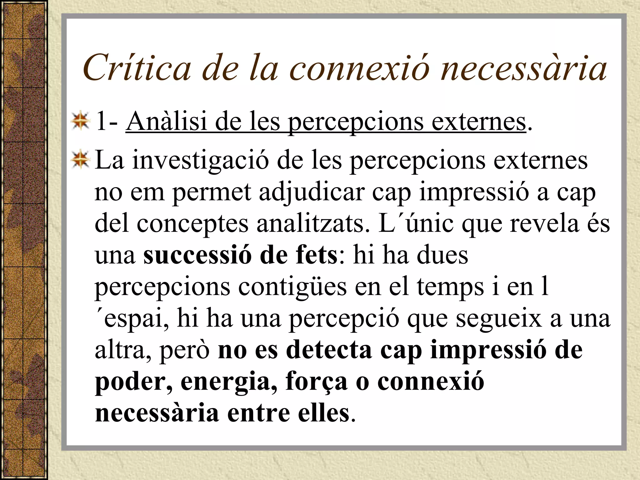 Crítica de la connexió necessària 1-  Anàlisi de les percepcions externes .  La investigació de les percepcions externes no em permet adjudicar cap impressió a cap del conceptes analitzats. L´únic que revela és una  successió de fets : hi ha dues percepcions contigües en el temps i en l´espai, hi ha una percepció que segueix a una altra, però  no es detecta cap impressió de poder, energia, força o connexió necessària entre elles .  