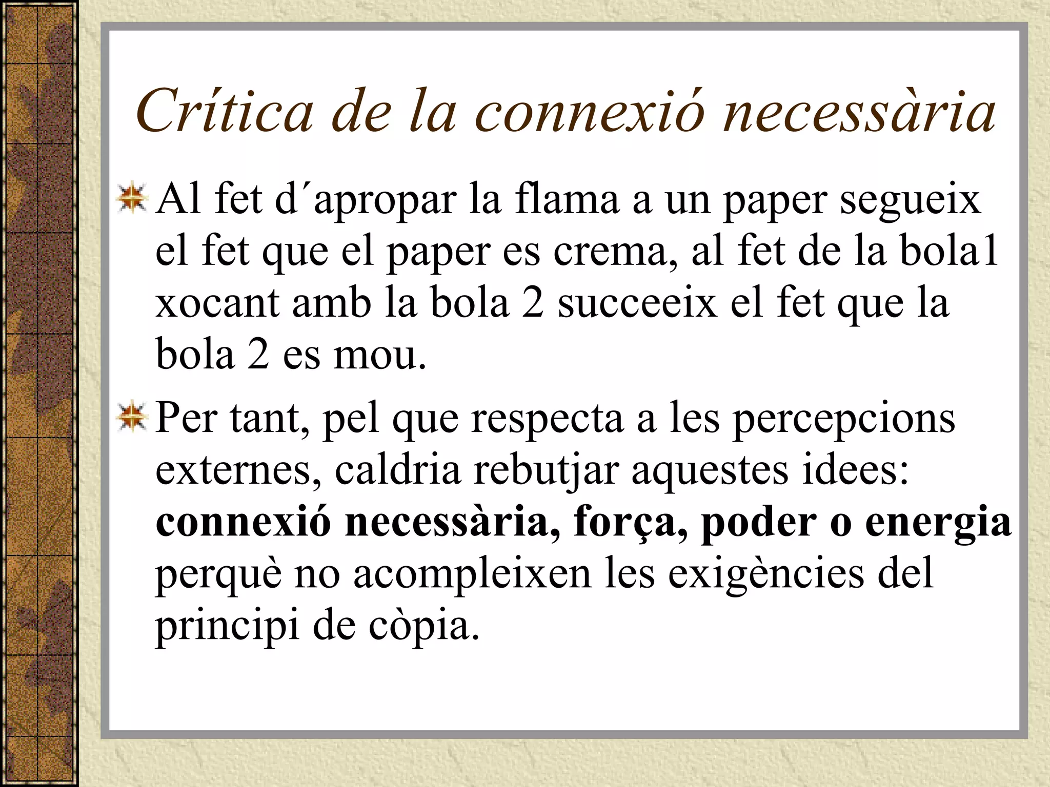 Crítica de la connexió necessària Al fet d´apropar la flama a un paper segueix el fet que el paper es crema, al fet de la bola1 xocant amb la bola 2 succeeix el fet que la bola 2 es mou. Per tant, pel que respecta a les percepcions externes, caldria rebutjar aquestes idees:  connexió necessària, força, poder o energia  perquè no acompleixen les exigències del principi de còpia.  