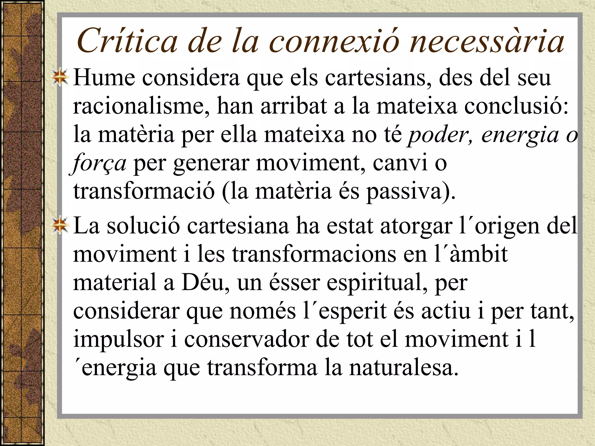 Crítica de la connexió necessària Hume considera que els cartesians, des del seu racionalisme, han arribat a la mateixa conclusió: la matèria per ella mateixa no té  poder, energia o força  per generar moviment, canvi o transformació (la matèria és passiva). La solució cartesiana ha estat atorgar l´origen del moviment i les transformacions en l´àmbit material a Déu, un ésser espiritual, per considerar que només l´esperit és actiu i per tant, impulsor i conservador de tot el moviment i l´energia que transforma la naturalesa. 