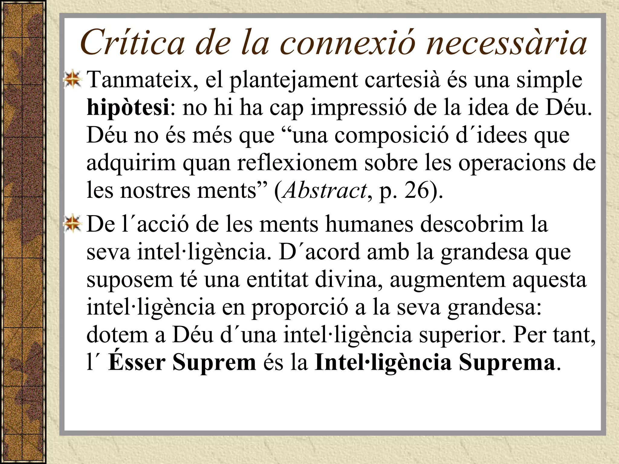 Crítica de la connexió necessària Tanmateix, el plantejament cartesià és una simple  hipòtesi : no hi ha cap impressió de la idea de Déu. Déu no és més que “una composició d´idees que adquirim quan reflexionem sobre les operacions de les nostres ments” ( Abstract , p. 26). De l´acció de les ments humanes descobrim la seva intel·ligència. D´acord amb la grandesa que suposem té una entitat divina, augmentem aquesta intel·ligència en proporció a la seva grandesa: dotem a Déu d´una intel·ligència superior. Per tant, l´  Ésser Suprem  és la  Intel·ligència Suprema . 