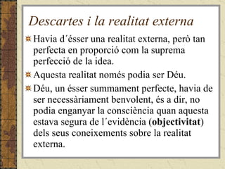 Descartes i la realitat externa Havia d´ésser una realitat externa, però tan perfecta en proporció com la suprema perfecció de la idea. Aquesta realitat només podia ser Déu. Déu, un ésser summament perfecte, havia de ser necessàriament benvolent, és a dir, no podia enganyar la consciència quan aquesta estava segura de l´evidència ( objectivitat ) dels seus coneixements sobre la realitat externa. 