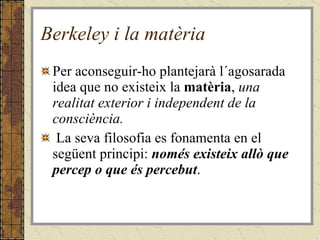 Berkeley i la matèria Per aconseguir-ho plantejarà l´agosarada idea que no existeix la  matèria ,  una realitat exterior i independent de la consciència. La seva filosofia es fonamenta en el següent principi:  només existeix allò que percep o que és percebut .  
