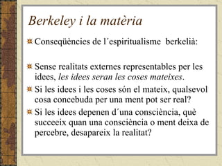 Berkeley i la matèria Conseqüències de l´espiritualisme  berkelià: Sense realitats externes representables per les idees,  les idees seran les coses mateixes . Si les idees i les coses són el mateix, qualsevol cosa concebuda per una ment pot ser real? Si les idees depenen d´una consciència, què succeeix quan una consciència o ment deixa de percebre, desapareix la realitat?  