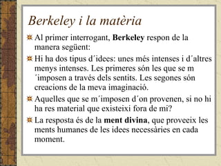 Berkeley i la matèria Al primer interrogant,  Berkeley  respon de la manera següent: Hi ha dos tipus d´idees: unes més intenses i d´altres menys intenses. Les primeres són les que se m´imposen a través dels sentits. Les segones són creacions de la meva imaginació. Aquelles que se m´imposen d´on provenen, si no hi ha res material que existeixi fora de mi? La resposta és de la  ment divina , que proveeix les ments humanes de les idees necessàries en cada moment. 