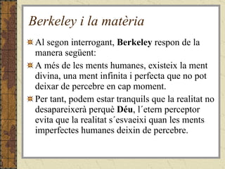 Berkeley i la matèria Al segon interrogant,  Berkeley  respon de la manera següent: A més de les ments humanes, existeix la ment divina, una ment infinita i perfecta que no pot deixar de percebre en cap moment. Per tant, podem estar tranquils que la realitat no desapareixerà perquè  Déu , l´etern perceptor evita que la realitat s´esvaeixi quan les ments imperfectes humanes deixin de percebre. 
