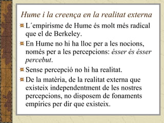 Hume i la creença en la realitat externa L´empirisme de Hume és molt més radical que el de Berkeley. En Hume no hi ha lloc per a les nocions, només per a les percepcions:  ésser és ésser percebut .  Sense percepció no hi ha realitat. De la matèria, de la realitat externa que existeix independentment de les nostres percepcions, no disposem de fonaments empírics per dir que existeix. 