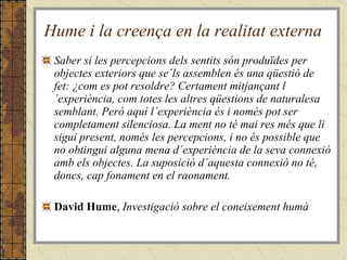Hume i la creença en la realitat externa Saber si les percepcions dels sentits són produïdes per objectes exteriors que se´ls assemblen és una qüestió de fet: ¿com es pot resoldre? Certament mitjançant l´experiència, com totes les altres qüestions de naturalesa semblant. Però aquí l´experiència és i només pot ser completament silenciosa. La ment no té mai res més que li sigui present, només les percepcions, i no és possible que no obtingui alguna mena d´experiència de la seva connexió amb els objectes. La suposició d´aquesta connexió no té, doncs, cap fonament en el raonament. David Hume ,  Investigació sobre el coneixement humà 