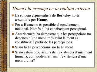 Hume i la creença en la realitat externa La solució espiritualista de  Berkeley  no és assumible per  Hume . Per a  Hume  no és possible el coneixement nocional. Només hi ha coneixement perceptual. Anteriorment ha demostrat que les percepcions no depenen d´una ment, més aviat la ment es constitueix a partir de les percepcions. Si no hi ha percepcions, no hi ha ment. Si no estem prou segurs de l´existència d´una ment humana, com podem afirmar l´existència d´una ment divina? 