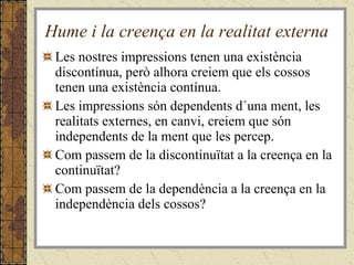 Hume i la creença en la realitat externa Les nostres impressions tenen una existència discontínua, però alhora creiem que els cossos tenen una existència contínua. Les impressions són dependents d´una ment, les realitats externes, en canvi, creiem que són independents de la ment que les percep. Com passem de la discontinuïtat a la creença en la continuïtat?  Com passem de la dependència a la creença en la independència dels cossos? 