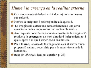 Hume i la creença en la realitat externa Cap raonament (ni deductiu ni inductiu) pot aportar-nos cap solució. Només la imaginació pot respondre a la qüestió.  La imaginació extreu una certa coherència i una certa constància en les impressions que capten els sentits.  Amb aquesta coherència i aquesta constància la imaginació produeix la  creença  en un món durador i independent, tot i que s´oposi a el que l´experiència ens mostra.  Per a  Hume , la tasca de la imaginació està al servei d´una propensió natural, necessària per a la supervivència de la humanitat. (text 10,  Abstract , Realitat exterior, p. 27) 