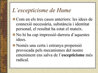 L´escepticisme de Hume Com en els tres casos anteriors: les idees de connexió necessària, substància i identitat personal, el resultat ha estat el mateix. No hi ha cap impressió darrera d´aquestes idees. Només una certa i estranya propensió provocada pels mecanismes del nostre enteniment ens salva de l´ escepticisme  més radical. 