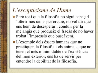 L´escepticisme de Hume Però tot i que la filosofia no sigui capaç d´oferir-nos raons per creure, no vol dir que ens hem de desesperar i conduir per la melangia que produeix el fracàs de no haver trobat l´impressió que buscàvem. L´exemple dels éssers humans que no practiquen la filosofia i els animals, que no tenen el més mínim dubte de l´existència del món exterior, ens ha de servir per entendre la debilitat de la filosofia. 
