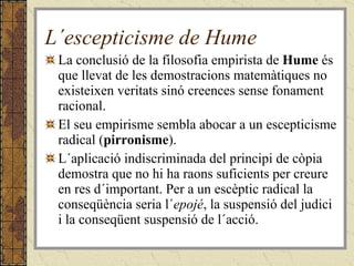 L´escepticisme de Hume La conclusió de la filosofia empirista de  Hume  és que llevat de les demostracions matemàtiques no existeixen veritats sinó creences sense fonament racional. El seu empirisme sembla abocar a un escepticisme radical ( pirronisme ). L´aplicació indiscriminada del principi de còpia demostra que no hi ha raons suficients per creure en res d´important. Per a un escèptic radical la conseqüència seria l´ epojé , la suspensió del judici i la conseqüent suspensió de l´acció. 