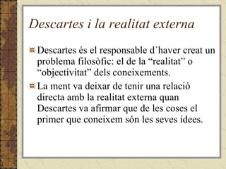 Descartes i la realitat externa Descartes és el responsable d´haver creat un problema filosòfic: el de la “realitat” o “objectivitat” dels coneixements. La ment va deixar de tenir una relació directa amb la realitat externa quan Descartes va afirmar que de les coses el primer que coneixem són les seves idees. 