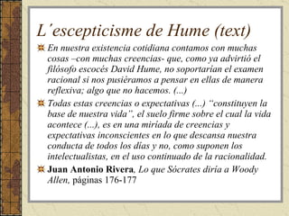 L´escepticisme de Hume (text) En nuestra existencia cotidiana contamos con muchas cosas –con muchas creencias- que, como ya advirtió el filósofo escocés David Hume, no soportarían el examen racional si nos pusiéramos a pensar en ellas de manera reflexiva; algo que no hacemos. (...) Todas estas creencias o expectativas (...) “constituyen la base de nuestra vida”, el suelo firme sobre el cual la vida acontece (...), es en una miríada de creencias y expectativas inconscientes en lo que descansa nuestra conducta de todos los días y no, como suponen los intelectualistas, en el uso continuado de la racionalidad. Juan Antonio Rivera , Lo que Sócrates diría a Woody Allen,  páginas 176-177 