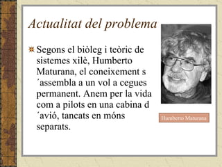 Actualitat del problema Segons el biòleg i teòric de sistemes xilè, Humberto Maturana, el coneixement s´assembla a un vol a cegues permanent. Anem per la vida com a pilots en una cabina d´avió, tancats en móns separats. Humberto Maturana 